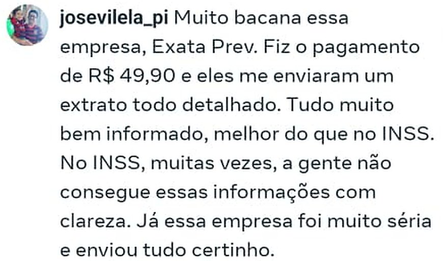 Comentário no Instagram: “Muito bacana essa empresa, Exata Prev. Fiz o pagamento de R$ 49,90 e eles me enviaram um extrato todo detalhado. Tudo muito bem informado, melhor do que no INSS. No INSS, muitas vezes, a gente não consegue essas informações com clareza. Já essa empresa foi muito séria e enviou tudo certinho.”